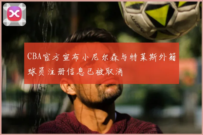 CBA官方宣布小尼尔森与特莱斯外籍球员注册信息已被取消
