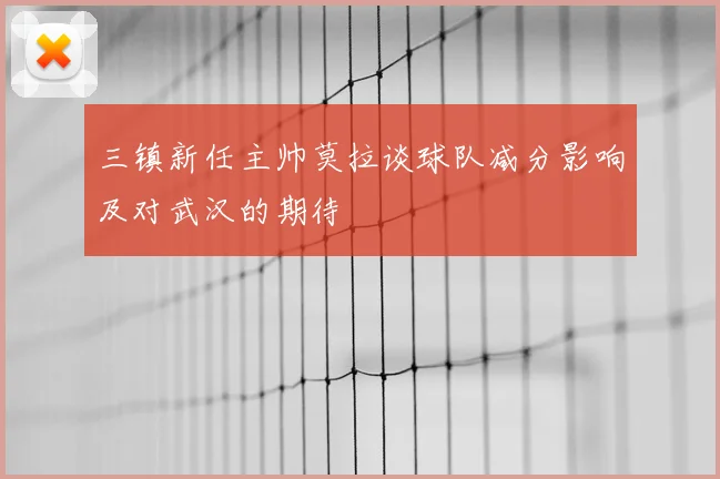 三镇新任主帅莫拉谈球队减分影响及对武汉的期待