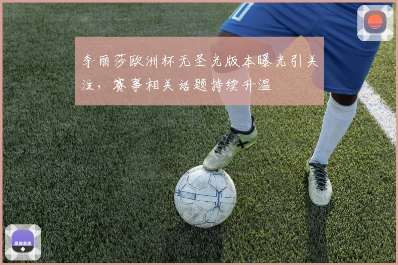 李丽莎欧洲杯无圣光版本曝光引关注，赛事相关话题持续升温