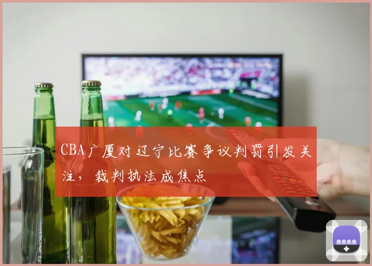 CBA广厦对辽宁比赛争议判罚引发关注，裁判执法成焦点