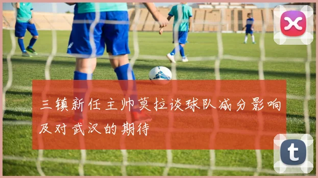 三镇新任主帅莫拉谈球队减分影响及对武汉的期待
