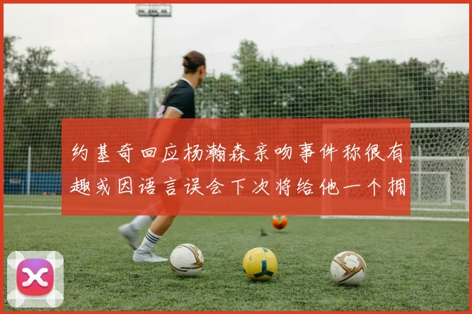 约基奇回应杨瀚森亲吻事件称很有趣或因语言误会下次将给他一个拥抱