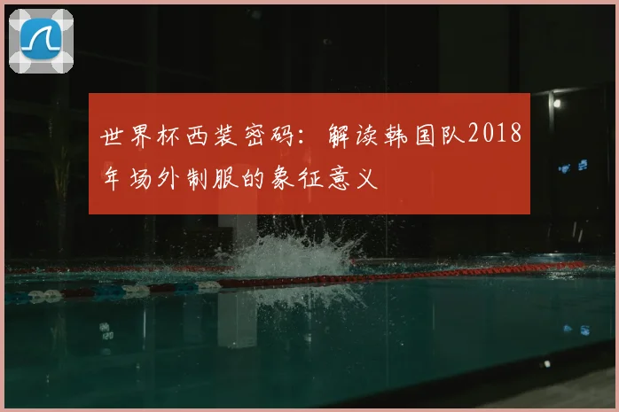 世界杯西装密码：解读韩国队2018年场外制服的象征意义
