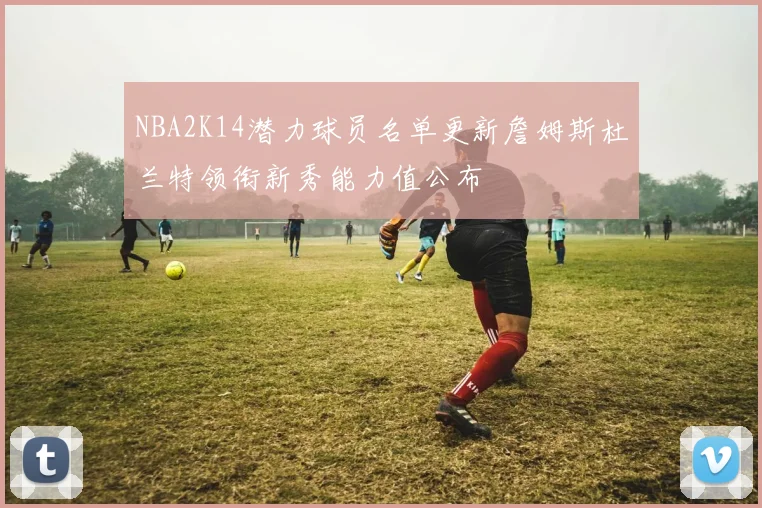 NBA2K14潜力球员名单更新詹姆斯杜兰特领衔新秀能力值公布