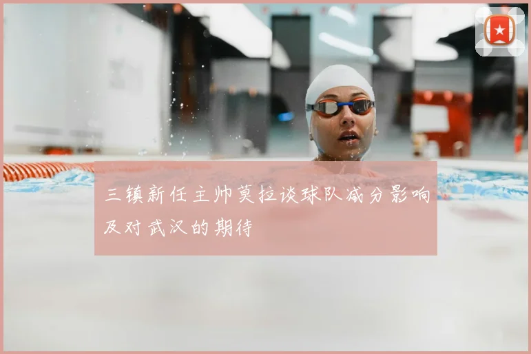 三镇新任主帅莫拉谈球队减分影响及对武汉的期待