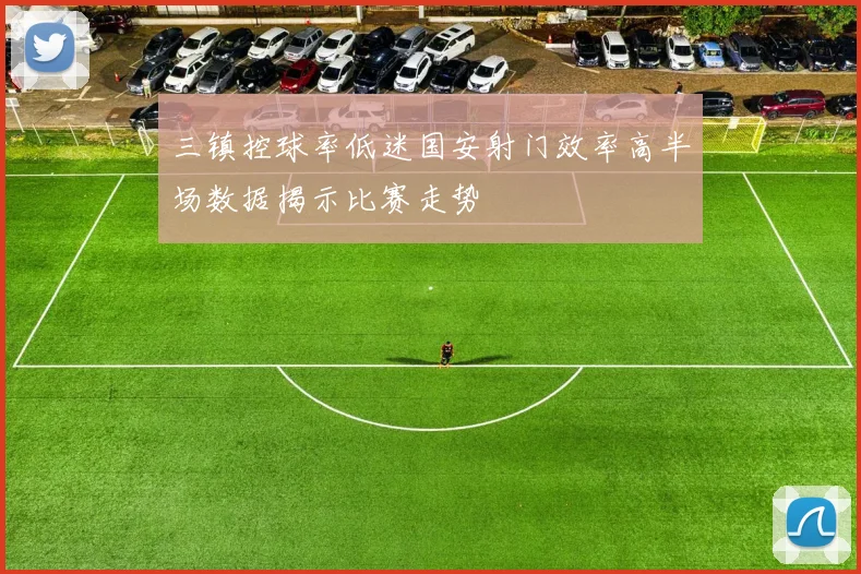 三镇控球率低迷国安射门效率高半场数据揭示比赛走势
