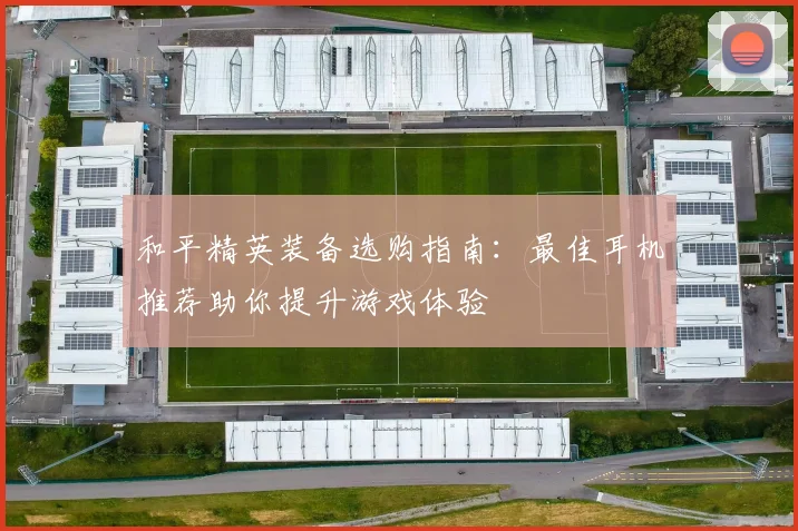 和平精英装备选购指南：最佳耳机推荐助你提升游戏体验