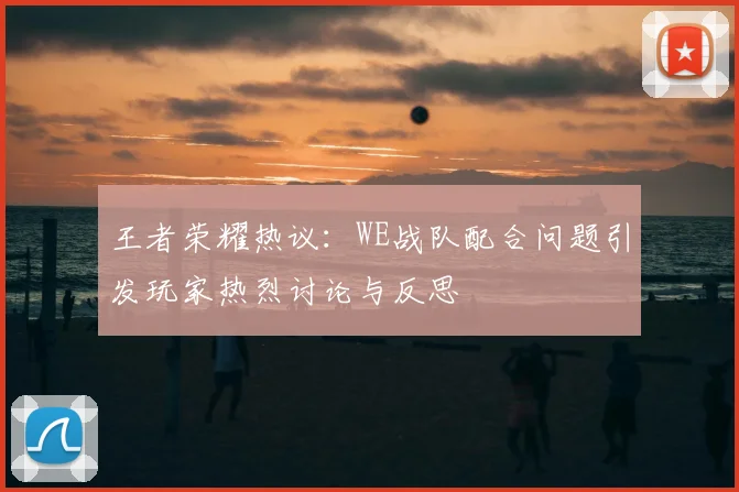 王者荣耀热议：WE战队配合问题引发玩家热烈讨论与反思