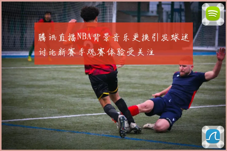腾讯直播NBA背景音乐更换引发球迷讨论新赛季观赛体验受关注