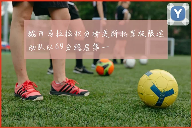 城市马拉松积分榜更新北京极限运动队以69分稳居第一