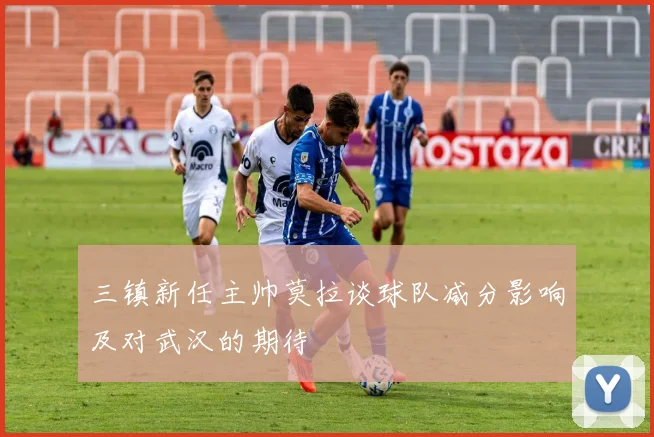 三镇新任主帅莫拉谈球队减分影响及对武汉的期待