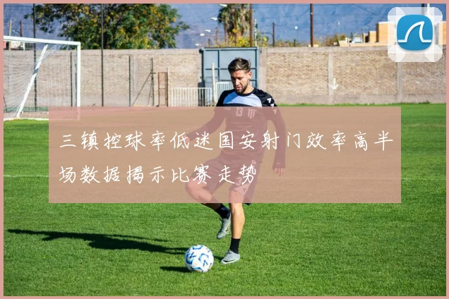 三镇控球率低迷国安射门效率高半场数据揭示比赛走势