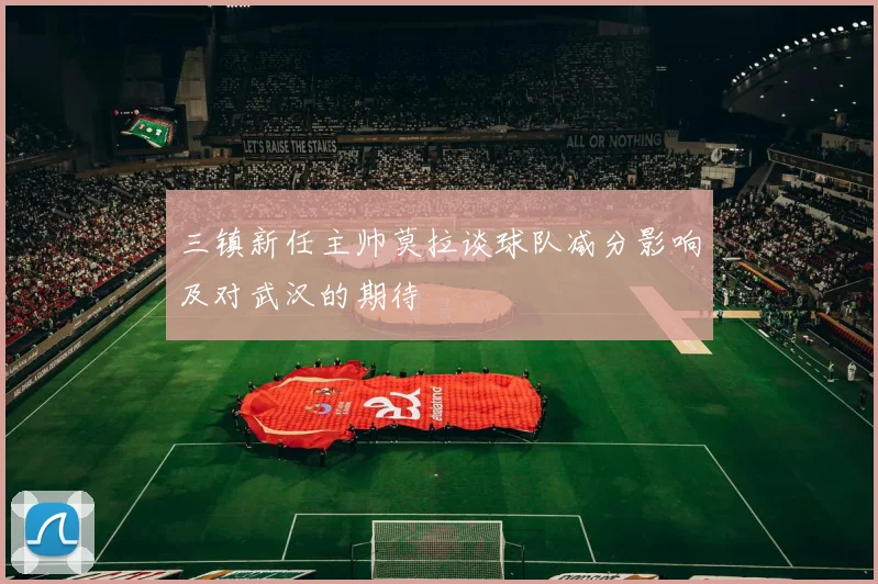 三镇新任主帅莫拉谈球队减分影响及对武汉的期待