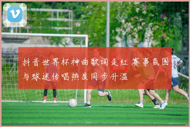 抖音世界杯神曲歌词走红 赛事氛围与球迷传唱热度同步升温