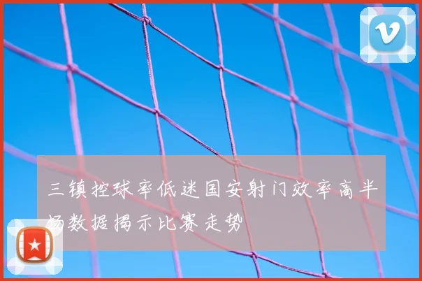 三镇控球率低迷国安射门效率高半场数据揭示比赛走势