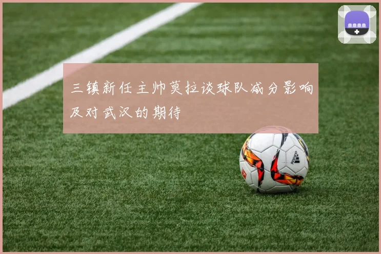 三镇新任主帅莫拉谈球队减分影响及对武汉的期待