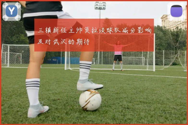 三镇新任主帅莫拉谈球队减分影响及对武汉的期待