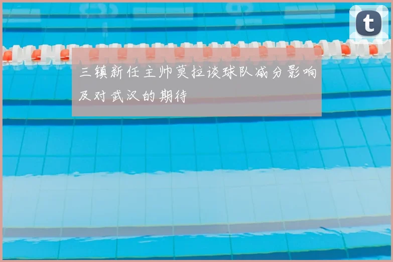 三镇新任主帅莫拉谈球队减分影响及对武汉的期待