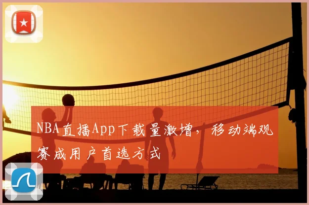 NBA直播App下载量激增，移动端观赛成用户首选方式