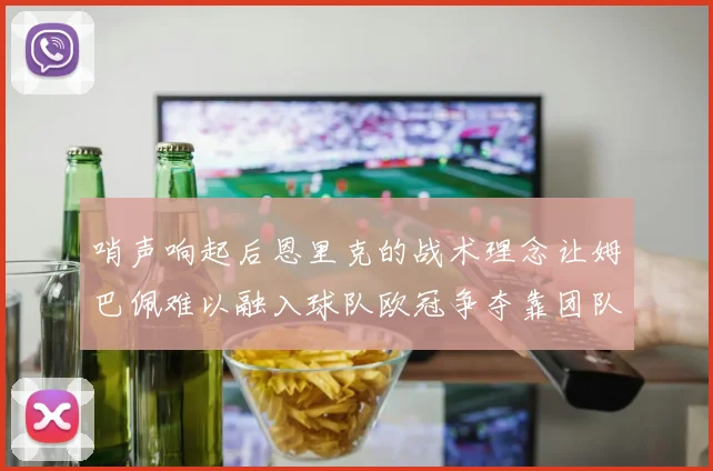 哨声响起后恩里克的战术理念让姆巴佩难以融入球队欧冠争夺靠团队配合与跑动