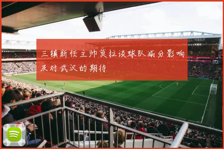 三镇新任主帅莫拉谈球队减分影响及对武汉的期待