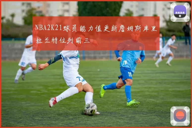 NBA2K21球员能力值更新詹姆斯库里杜兰特位列前三