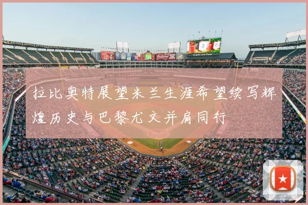 拉比奥特展望米兰生涯希望续写辉煌历史与巴黎尤文并肩同行