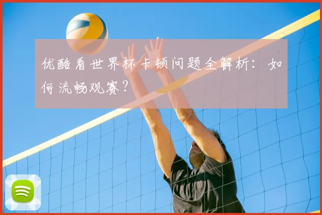优酷看世界杯卡顿问题全解析：如何流畅观赛？