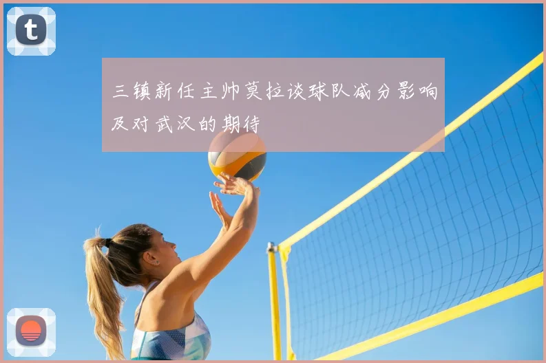 三镇新任主帅莫拉谈球队减分影响及对武汉的期待