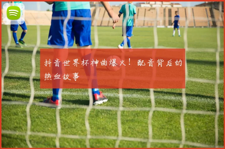 抖音世界杯神曲爆火！配音背后的热血故事